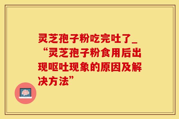 灵芝孢子粉吃完吐了_“灵芝孢子粉食用后出现现象的原因及解决方法”