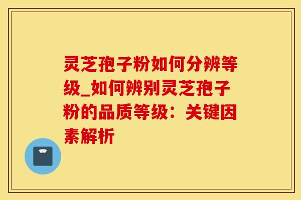 灵芝孢子粉如何分辨等级_如何辨别灵芝孢子粉的品质等级：关键因素解析