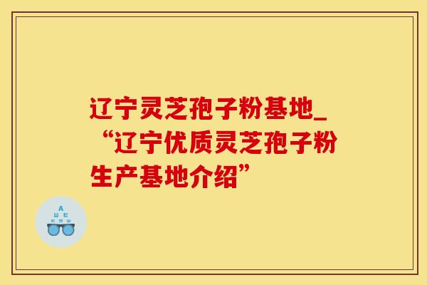 辽宁灵芝孢子粉基地_“辽宁优质灵芝孢子粉生产基地介绍”