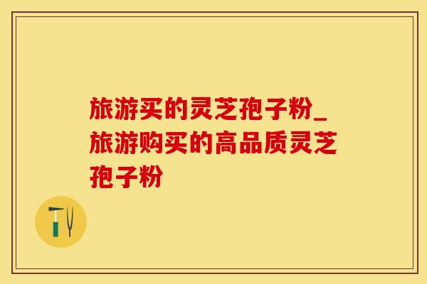 旅游买的灵芝孢子粉_旅游购买的高品质灵芝孢子粉
