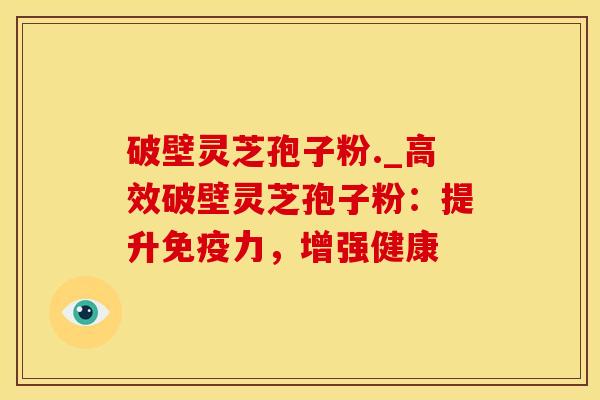 破壁灵芝孢子粉._高效破壁灵芝孢子粉：提升免疫力，增强健康