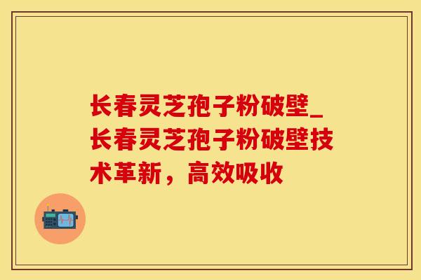 长春灵芝孢子粉破壁_长春灵芝孢子粉破壁技术革新，高效吸收