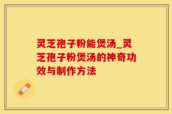 灵芝孢子粉能煲汤_灵芝孢子粉煲汤的神奇功效与制作方法