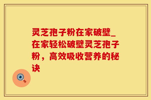 灵芝孢子粉在家破壁_在家轻松破壁灵芝孢子粉，高效吸收营养的秘诀