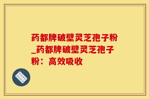 药都牌破壁灵芝孢子粉_药都牌破壁灵芝孢子粉：高效吸收