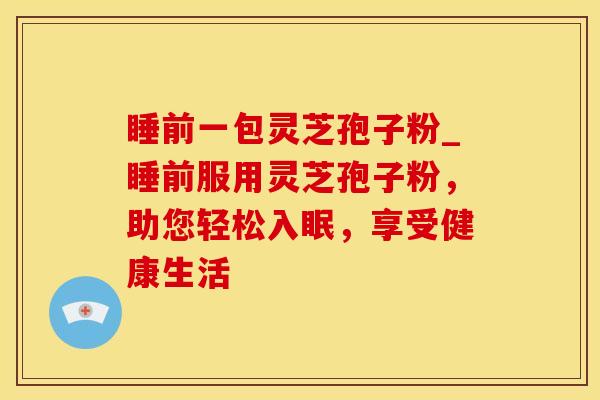 睡前一包灵芝孢子粉_睡前服用灵芝孢子粉，助您轻松入眠，享受健康生活
