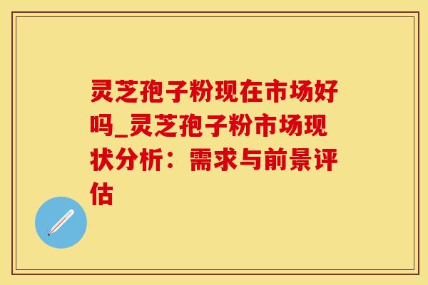 灵芝孢子粉现在市场好吗_灵芝孢子粉市场现状分析：需求与前景评估