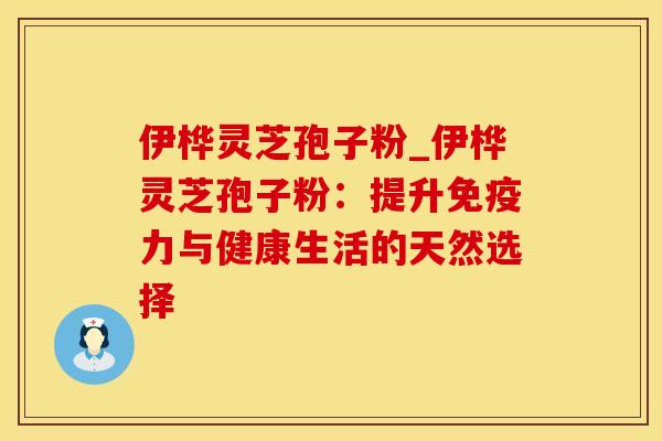 伊桦灵芝孢子粉_伊桦灵芝孢子粉：提升免疫力与健康生活的天然选择