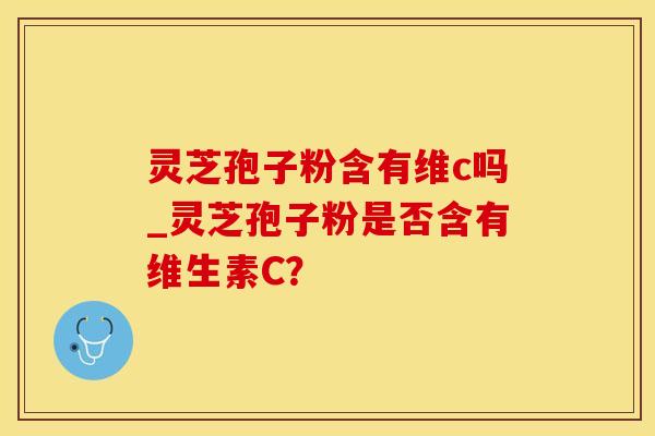 灵芝孢子粉含有维c吗_灵芝孢子粉是否含有维生素C？