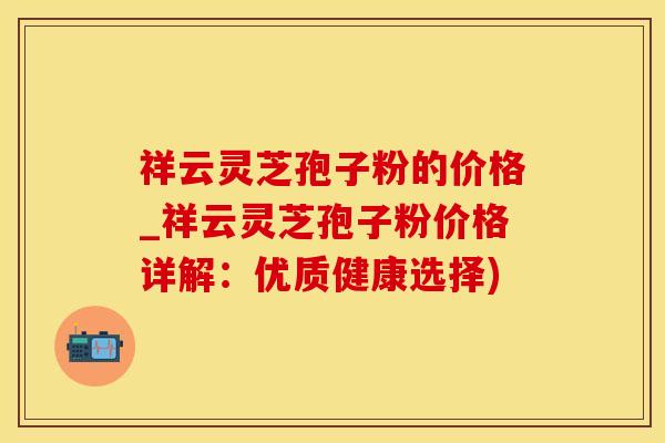 祥云灵芝孢子粉的价格_祥云灵芝孢子粉价格详解：优质健康选择)