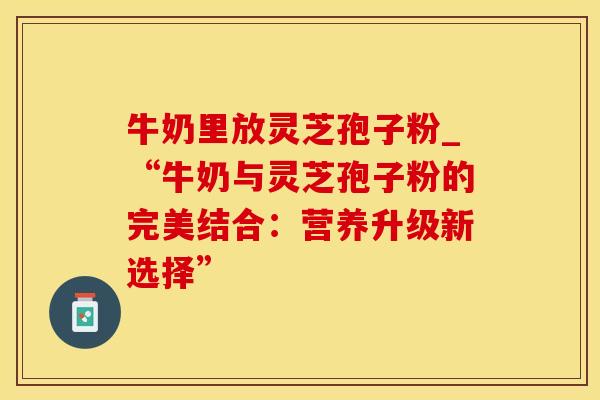 牛奶里放灵芝孢子粉_“牛奶与灵芝孢子粉的完美结合：营养升级新选择”