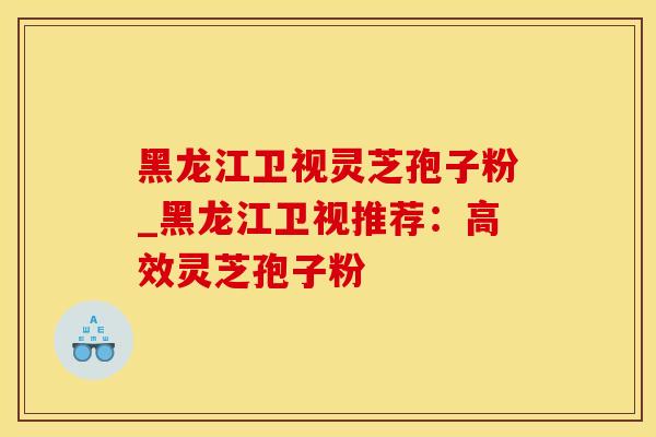 黑龙江卫视灵芝孢子粉_黑龙江卫视推荐：高效灵芝孢子粉