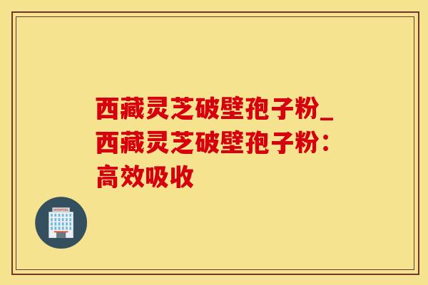 西藏灵芝破壁孢子粉_西藏灵芝破壁孢子粉：高效吸收