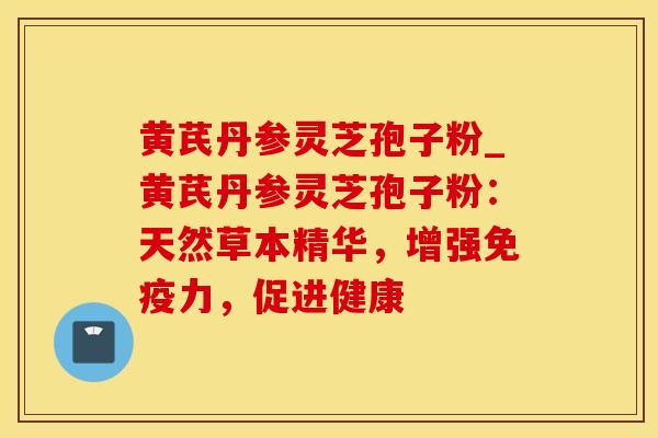 黄芪丹参灵芝孢子粉_黄芪丹参灵芝孢子粉：天然草本精华，增强免疫力，促进健康