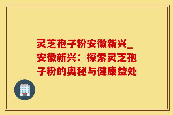 灵芝孢子粉安徽新兴_安徽新兴：探索灵芝孢子粉的奥秘与健康益处