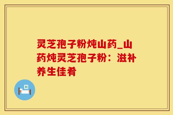 灵芝孢子粉炖山药_山药炖灵芝孢子粉：滋补养生佳肴