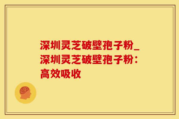 深圳灵芝破壁孢子粉_深圳灵芝破壁孢子粉：高效吸收