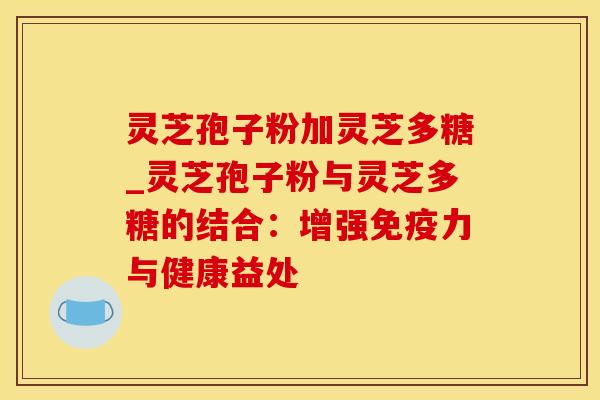 灵芝孢子粉加灵芝多糖_灵芝孢子粉与灵芝多糖的结合：增强免疫力与健康益处