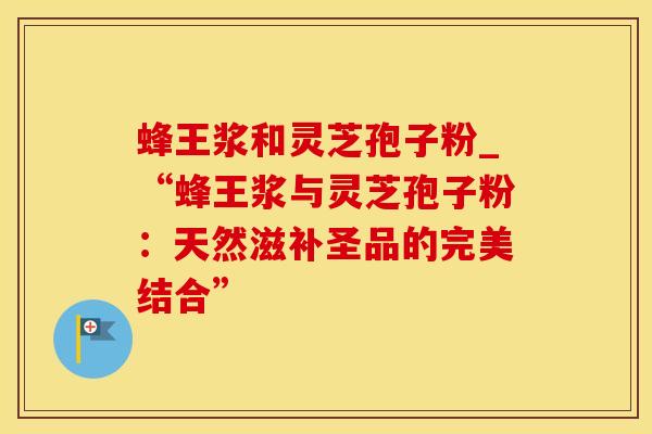 蜂王浆和灵芝孢子粉_“蜂王浆与灵芝孢子粉：天然滋补圣品的完美结合”