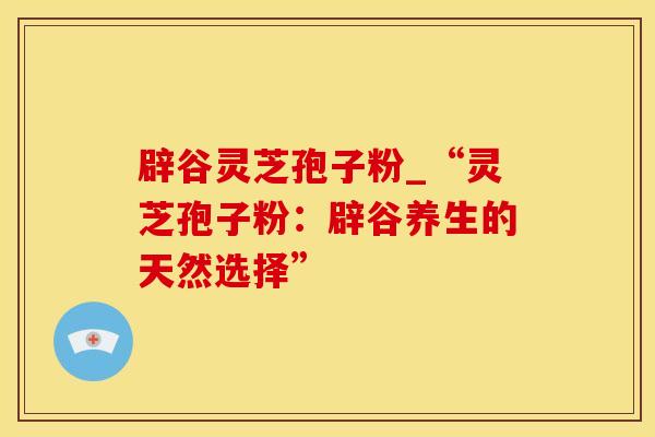 辟谷灵芝孢子粉_“灵芝孢子粉：辟谷养生的天然选择”