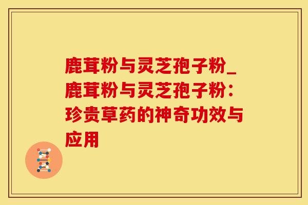 鹿茸粉与灵芝孢子粉_鹿茸粉与灵芝孢子粉：珍贵草药的神奇功效与应用