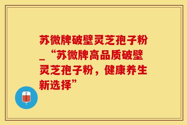 苏微牌破壁灵芝孢子粉_“苏微牌高品质破壁灵芝孢子粉，健康养生新选择”