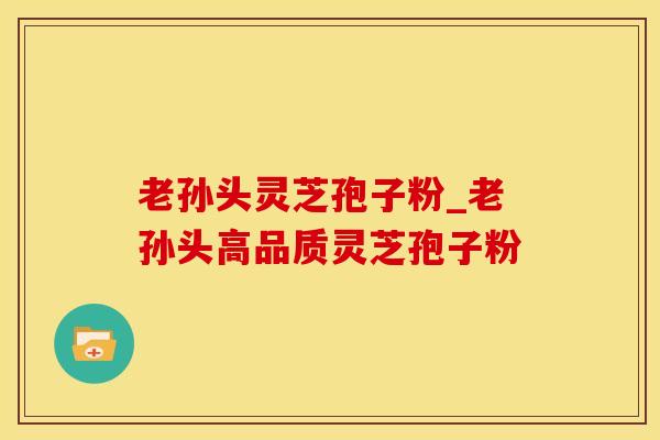 老孙头灵芝孢子粉_老孙头高品质灵芝孢子粉