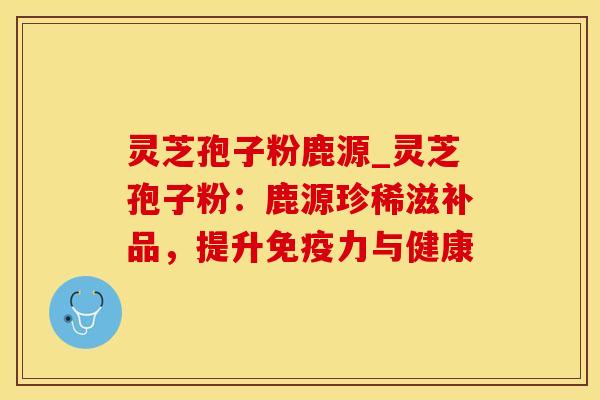 灵芝孢子粉鹿源_灵芝孢子粉：鹿源珍稀滋补品，提升免疫力与健康