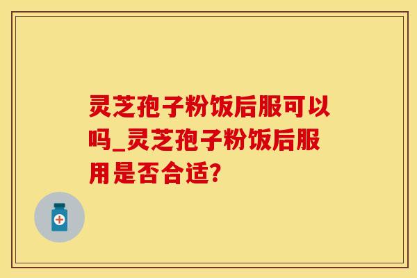 灵芝孢子粉饭后服可以吗_灵芝孢子粉饭后服用是否合适？