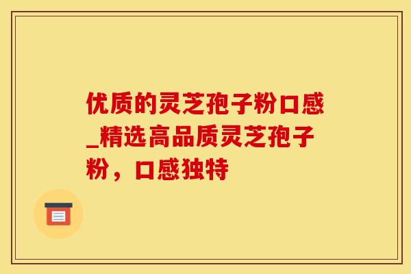 优质的灵芝孢子粉口感_精选高品质灵芝孢子粉，口感独特