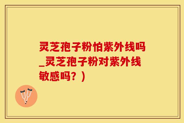 灵芝孢子粉怕紫外线吗_灵芝孢子粉对紫外线敏感吗？)