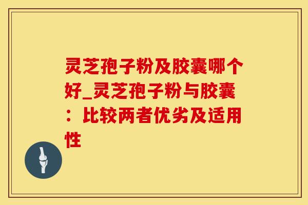 灵芝孢子粉及胶囊哪个好_灵芝孢子粉与胶囊：比较两者优劣及适用性