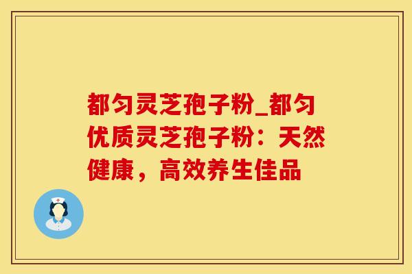 都匀灵芝孢子粉_都匀优质灵芝孢子粉：天然健康，高效养生佳品