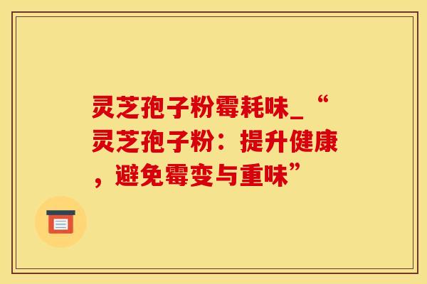 灵芝孢子粉霉耗味_“灵芝孢子粉：提升健康，避免霉变与重味”