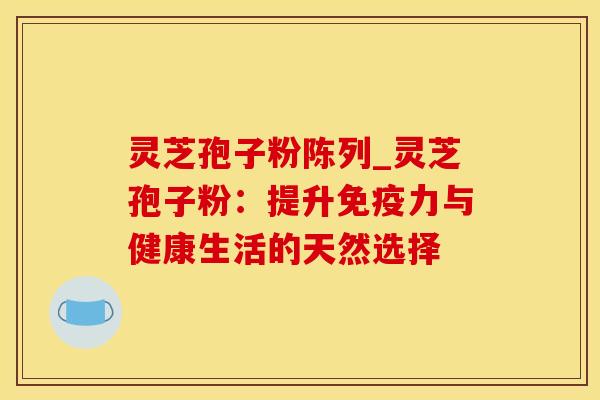 灵芝孢子粉陈列_灵芝孢子粉：提升免疫力与健康生活的天然选择