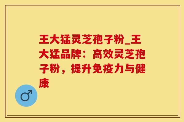 王大猛灵芝孢子粉_王大猛品牌：高效灵芝孢子粉，提升免疫力与健康
