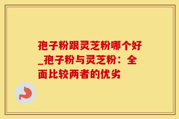 孢子粉跟灵芝粉哪个好_孢子粉与灵芝粉：全面比较两者的优劣