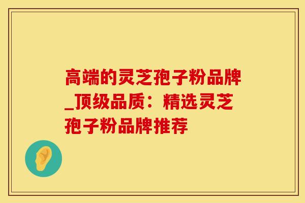 高端的灵芝孢子粉品牌_品质：精选灵芝孢子粉品牌推荐