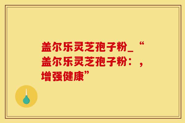 盖尔乐灵芝孢子粉_“盖尔乐灵芝孢子粉：，增强健康”