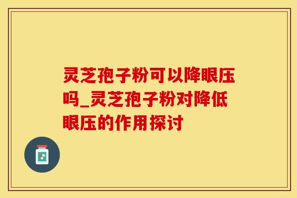 灵芝孢子粉可以降眼压吗_灵芝孢子粉对降低眼压的作用探讨