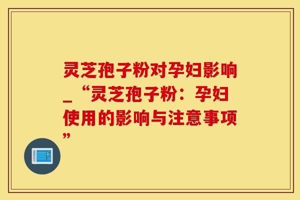 灵芝孢子粉对孕妇影响_“灵芝孢子粉：孕妇使用的影响与注意事项”