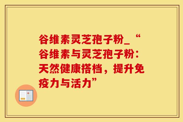 谷维素灵芝孢子粉_“谷维素与灵芝孢子粉：天然健康搭档，提升免疫力与活力”