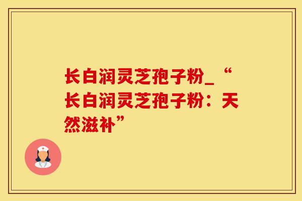 长白润灵芝孢子粉_“长白润灵芝孢子粉：天然滋补”
