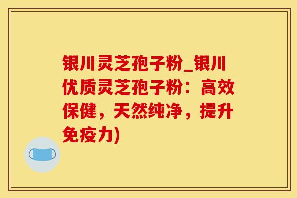 银川灵芝孢子粉_银川优质灵芝孢子粉：高效保健，天然纯净，提升免疫力)