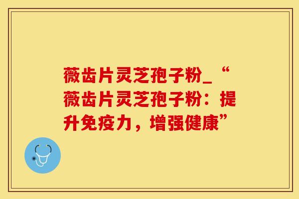 薇齿片灵芝孢子粉_“薇齿片灵芝孢子粉：提升免疫力，增强健康”