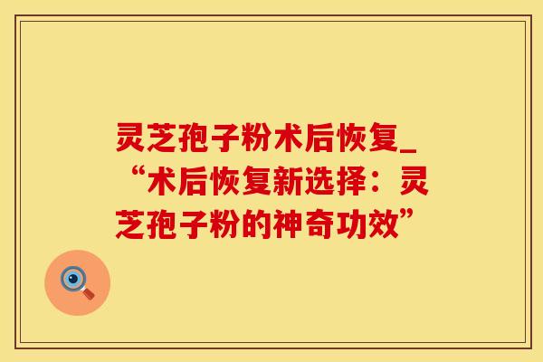 灵芝孢子粉术后恢复_“术后恢复新选择：灵芝孢子粉的神奇功效”