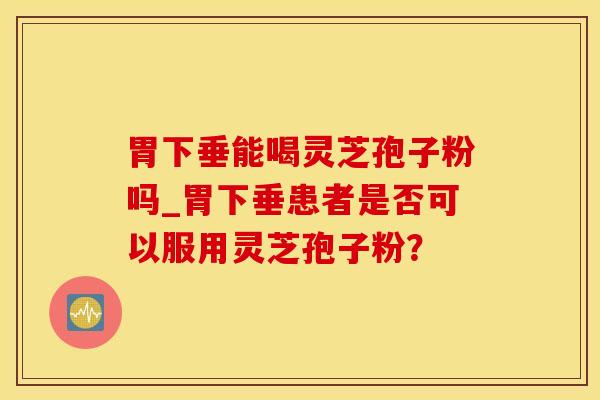 胃下垂能喝灵芝孢子粉吗_胃下垂患者是否可以服用灵芝孢子粉？