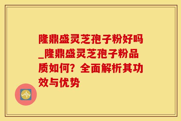 隆鼎盛灵芝孢子粉好吗_隆鼎盛灵芝孢子粉品质如何？全面解析其功效与优势