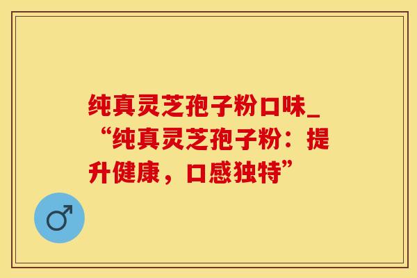纯真灵芝孢子粉口味_“纯真灵芝孢子粉：提升健康，口感独特”