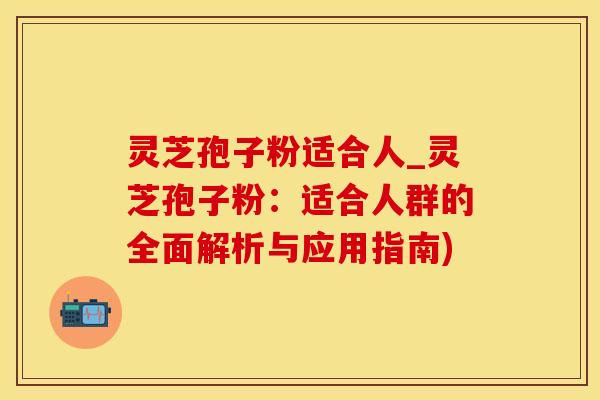 灵芝孢子粉适合人_灵芝孢子粉：适合人群的全面解析与应用指南)